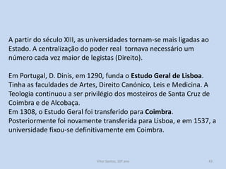 A partir do século XIII, as universidades tornam-se mais ligadas ao
Estado. A centralização do poder real tornava necessário um
número cada vez maior de legistas (Direito).
Em Portugal, D. Dinis, em 1290, funda o Estudo Geral de Lisboa.
Tinha as faculdades de Artes, Direito Canónico, Leis e Medicina. A
Teologia continuou a ser privilégio dos mosteiros de Santa Cruz de
Coimbra e de Alcobaça.
Em 1308, o Estudo Geral foi transferido para Coimbra.
Posteriormente foi novamente transferida para Lisboa, e em 1537, a
universidade fixou-se definitivamente em Coimbra.

História A, 10º ano, Módulo 2

43

 