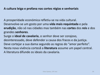 A cultura leiga e profana nas cortes régias e senhoriais

A prosperidade económica refletiu-se na vida cultural.
Desenvolve-se um gosto por uma vida mais requintada e pela
erudição, não só nas cidades mas também nas cortes dos reis e dos
grandes senhores.
Surge o ideal de cavalaria, o senhor deve ser corajoso,
desinteressado, deve defender a causa dos fracos e da justiça.
Deve cortejar a sua dama segundo as regras do “amor perfeito”.
Nesta nova vivência cortesã a literatura assume um papel central.
A literatura difunde os ideais da cavalaria.

História A, 10º ano, Módulo 2

44

 