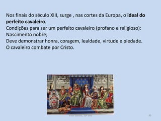 Nos finais do século XIII, surge , nas cortes da Europa, o ideal do
perfeito cavaleiro.
Condições para ser um perfeito cavaleiro (profano e religioso):
Nascimento nobre;
Deve demonstrar honra, coragem, lealdade, virtude e piedade.
O cavaleiro combate por Cristo.

História A, 10º ano, Módulo 2

45

 