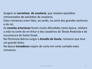 Surgem as narrativas de cavalaria, que relatam episódios
romanceados de episódios de cavalaria;
Estes romances eram lidos, ao serão, na corte dos grandes senhores
e do rei;
As novelas arturianas foram muito difundidas nesta época, relatam
a vida na corte do rei Artur e dos cavaleiros da Távola Redonda e da
sua procura do Santo Graal;
Na Península Ibérica surgiu o Amadis de Gaula, romance que teve
um grande êxito;
Na época trovadores viajam de corte em corte cantado estes
romances.

História A, 10º ano, Módulo 2

46

 