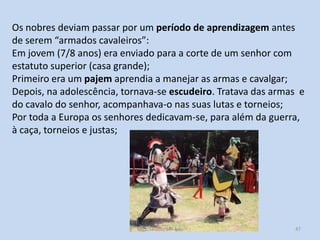 Os nobres deviam passar por um período de aprendizagem antes
de serem “armados cavaleiros”:
Em jovem (7/8 anos) era enviado para a corte de um senhor com
estatuto superior (casa grande);
Primeiro era um pajem aprendia a manejar as armas e cavalgar;
Depois, na adolescência, tornava-se escudeiro. Tratava das armas e
do cavalo do senhor, acompanhava-o nas suas lutas e torneios;
Por toda a Europa os senhores dedicavam-se, para além da guerra,
à caça, torneios e justas;

História A, 10º ano, Módulo 2

47

 