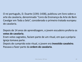O rei português, D. Duarte (1391-1438), publicou um livro sobre a
arte da cavalaria, denominado “Livro da Ensinança da Arte de Bem
Cavalgar em Toda a Sela”, considerado o primeiro tratado europeu
de cavalaria.
Depois de 14 anos de aprendizagem, o jovem escudeiro proferia os
votos de cavalaria.
Eram votos sagrados, faziam parte de um ritual, em que a própria
Igreja tomava parte.
Depois de cumprido este ritual, o jovem era investido cavaleiro.
Passava a fazer parte da ordem de cavalaria.

História A, 10º ano, Módulo 2

48

 