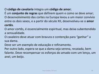 O código de cavalaria integra um código de amor;
É um conjunto de regras que definem quem e como se deve amar;
O desenvolvimento das cortes na Europa levou a um maior convívio
entre os dois sexos, e a partir do século XII, desenvolveu-se o amor
cortês.
O amor cortês, é essencialmente espiritual, mas deixa subentendido
a sensualidade.
O cavaleiro deve atuar com bravura e contenção para “ganhar” a
sua dama.
Deve ser um exemplo de educação e refinamento.
Por outro lado, espera-se que a dama seja serena, recatada, bem
falante. Deve recompensar os esforços do amado com um lenço, um
anel, um beijo.

História A, 10º ano, Módulo 2

49

 