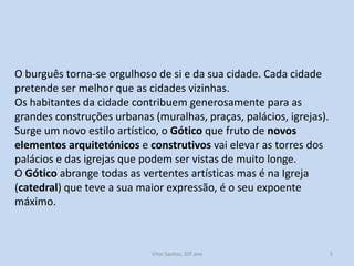 O burguês torna-se orgulhoso de si e da sua cidade. Cada cidade
pretende ser melhor que as cidades vizinhas.
Os habitantes da cidade contribuem generosamente para as
grandes construções urbanas (muralhas, praças, palácios, igrejas).
Surge um novo estilo artístico, o Gótico que fruto de novos
elementos arquitetónicos e construtivos vai elevar as torres dos
palácios e das igrejas que podem ser vistas de muito longe.
O Gótico abrange todas as vertentes artísticas mas é na Igreja
(catedral) que teve a sua maior expressão, é o seu expoente
máximo.

História A, 10º ano, Módulo 2

5

 