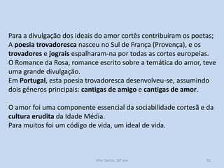 Para a divulgação dos ideais do amor cortês contribuíram os poetas;
A poesia trovadoresca nasceu no Sul de França (Provença), e os
trovadores e jograis espalharam-na por todas as cortes europeias.
O Romance da Rosa, romance escrito sobre a temática do amor, teve
uma grande divulgação.
Em Portugal, esta poesia trovadoresca desenvolveu-se, assumindo
dois géneros principais: cantigas de amigo e cantigas de amor.
O amor foi uma componente essencial da sociabilidade cortesã e da
cultura erudita da Idade Média.
Para muitos foi um código de vida, um ideal de vida.

História A, 10º ano, Módulo 2

50

 