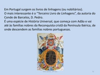 Em Portugal surgem os livros de linhagens (ou nobiliários).
O mais interessante é o “Terceiro Livro de Linhagens”, da autoria do
Conde de Barcelos, D. Pedro.
É uma espécie de História Universal, que começa com Adão e vai
até às famílias nobres da Reconquista cristã da Península Ibérica, de
onde descendem as famílias nobres portuguesas.

História A, 10º ano, Módulo 2

52

 