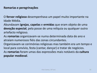 Romarias e peregrinações
O fervor religioso desempenhava um papel muito importante na
Idade Média.
Abundavam igrejas, capelas e ermidas que eram objeto de uma
devoção especial, pela posse de uma relíquia ou qualquer outro
artefacto religioso.
As romarias organizavam-se numa determinada data do ano e
atraíam numerosos fiéis das zonas circundantes.
Organizavam-se cerimónias religiosas mas também era um tempo e
local para convívio, festa (cantar, dançar) e tratar de negócios.
As romarias foram umas das expressões mais notáveis da cultura
popular medieval.

História A, 10º ano, Módulo 2

55

 