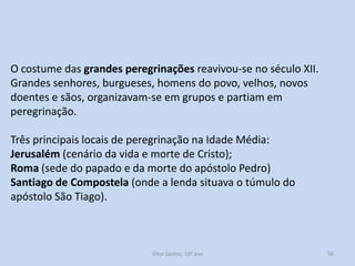 O costume das grandes peregrinações reavivou-se no século XII.
Grandes senhores, burgueses, homens do povo, velhos, novos
doentes e sãos, organizavam-se em grupos e partiam em
peregrinação.
Três principais locais de peregrinação na Idade Média:
Jerusalém (cenário da vida e morte de Cristo);
Roma (sede do papado e da morte do apóstolo Pedro)
Santiago de Compostela (onde a lenda situava o túmulo do
apóstolo São Tiago).

História A, 10º ano, Módulo 2

56

 