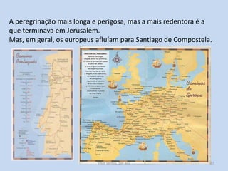 A peregrinação mais longa e perigosa, mas a mais redentora é a
que terminava em Jerusalém.
Mas, em geral, os europeus afluíam para Santiago de Compostela.

História A, 10º ano, Módulo 2

57

 