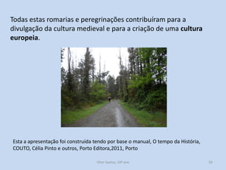 Todas estas romarias e peregrinações contribuíram para a
divulgação da cultura medieval e para a criação de uma cultura
europeia.

Esta a apresentação foi construída tendo por base o manual, O tempo da História,
COUTO, Célia Pinto e outros, Porto Editora,2011, Porto
História A, 10º ano, Módulo 2

59

 