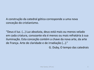 A construção da catedral gótica corresponde a uma nova
conceção do cristianismo.
“Deus é luz. (…) Luz absoluta, deus está mais ou menos velado
em cada criatura, consoante ela é menos ou mais refratária à sua
iluminação. Esta conceção contém a chave da nova arte, da arte
de França. Arte de claridade e de irradiação (…).”
G. Duby, O tempo das catedrais

História A, 10º ano, Módulo 2

6

 