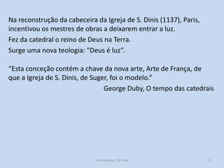 Na reconstrução da cabeceira da Igreja de S. Dinis (1137), Paris,
incentivou os mestres de obras a deixarem entrar a luz.
Fez da catedral o reino de Deus na Terra.
Surge uma nova teologia: “Deus é luz”.
“Esta conceção contém a chave da nova arte, Arte de França, de
que a Igreja de S. Dinis, de Suger, foi o modelo.”
George Duby, O tempo das catedrais

História A, 10º ano, Módulo 2

9

 