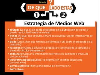 Estrategia de Medios WebYoutube(ya que es un punto estratégico en la publicación de videos y puede remitir fácilmente un enlace)Vimeo(Al igual que youtube, servirá para publicar videos informativos de la campaña)Blogs(Serán sitios que refieran a información útil sobre el propósito de la campaña)Faccebok(Ayudará a difundir el propósito y contenido de la campaña, a través de círculos de personas) Slideshare(Colocar la información referente a la campaña a través de presentaciones)Plataforma Dokeos(publicar la información en sitios educativos universitarios)Correos Másivos(mensajería masiva de información.)Entre otros…