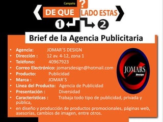 Brief de la Agencia PublicitariaAgencia:           JOMAR´S DESIGNDirección :        12 av. 4-12, zona 1Teléfono:40967923Correo Electrónico: jomarsdesign@hotmail.comProducto:           PublicidadMarca :              JOMAR´SLínea del Producto:   Agencia de PublicidadPresentación :     DiversidadCaracterísticas :  Trabaja todo tipo de publicidad, privada y pública, en diseño y producción de productos promocionales, páginas web, asesorías, cambios de imagen, entre otros.