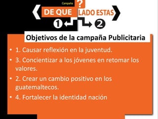 Objetivos de la campaña Publicitaria1. Causar reflexión en la juventud.	3. Concientizar a los jóvenes en retomar los valores.2. Crear un cambio positivo en los guatemaltecos.4. Fortalecer la identidad nación