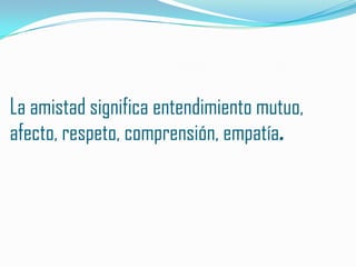 La amistad significa entendimiento mutuo,
afecto, respeto, comprensión, empatía.
 