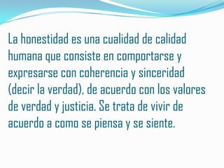 La honestidad es una cualidad de calidad
humana que consiste en comportarse y
expresarse con coherencia y sinceridad
(decir la verdad), de acuerdo con los valores
de verdad y justicia. Se trata de vivir de
acuerdo a como se piensa y se siente.
 