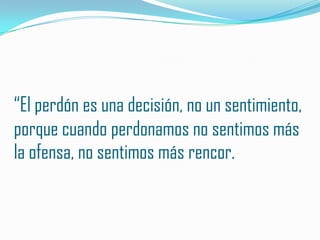 “El perdón es una decisión, no un sentimiento,
porque cuando perdonamos no sentimos más
la ofensa, no sentimos más rencor.
 