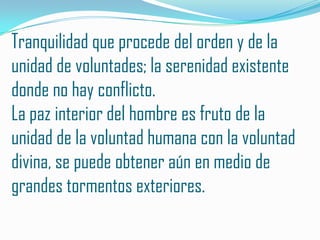 Tranquilidad que procede del orden y de la
unidad de voluntades; la serenidad existente
donde no hay conflicto.
La paz interior del hombre es fruto de la
unidad de la voluntad humana con la voluntad
divina, se puede obtener aún en medio de
grandes tormentos exteriores.
 