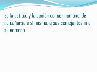 Es la actitud y la acción del ser humano, de
no dañarse a sí mismo, a sus semejantes ni a
su entorno.
 