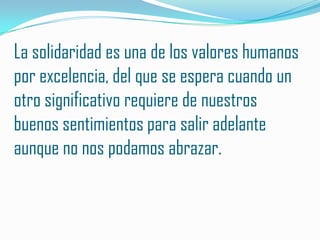 La solidaridad es una de los valores humanos
por excelencia, del que se espera cuando un
otro significativo requiere de nuestros
buenos sentimientos para salir adelante
aunque no nos podamos abrazar.
 
