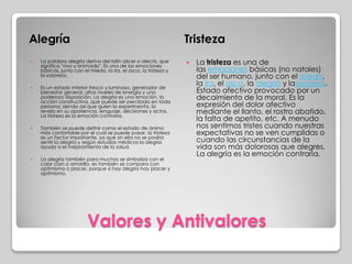 Valores y Antivalores
Alegría Tristeza
 La palabra alegría deriva del latín alicer o alecris, que
significa "vivo y animado". Es una de las emociones
básicas, junto con el miedo, la ira, el asco, la tristeza y
la sorpresa.
 Es un estado interior fresco y luminoso, generador de
bienestar general, altos niveles de energía y una
poderosa disposición. La alegría es una emoción, la
acción constructiva, que puede ser percibida en toda
persona, siendo así que quien la experimenta, la
revela en su apariencia, lenguaje, decisiones y actos.
La tristeza es la emoción contraria.
 También se puede definir como el estado de ánimo
más confortable por el cual se puede pasar, la tristeza
es un factor importante, ya que sin ella no se podría
sentir la alegría y según estudios médicos la alegría
ayuda a el mejoramiento de la salud.
 La alegría también para muchos se simboliza con el
color cian o amarillo, es también se compara con
optimismo o placer, porque si hay alegría hay placer y
optimismo.
 La tristeza es una de
las emociones básicas (no natales)
del ser humano, junto con el miedo,
la ira, el asco, la alegría y lasorpresa.
Estado afectivo provocado por un
decaimiento de la moral. Es la
expresión del dolor afectivo
mediante el llanto, el rostro abatido,
la falta de apetito, etc. A menudo
nos sentimos tristes cuando nuestras
expectativas no se ven cumplidas o
cuando las circunstancias de la
vida son más dolorosas que alegres.
La alegría es la emoción contraria.
 