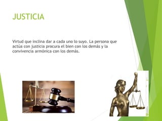 JUSTICIA
Virtud que inclina dar a cada uno lo suyo. La persona que
actúa con justicia procura el bien con los demás y la
convivencia armónica con los demás.
 