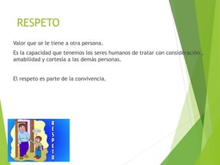 RESPETO
Valor que se le tiene a otra persona.
Es la capacidad que tenemos los seres humanos de tratar con consideración ,
amabilidad y cortesía a las demás personas.
El respeto es parte de la convivencia.
 
