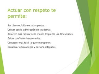 Actuar con respeto te
permite:
Ser bien recibido en todas partes.
Contar con la admiración de los demás.
Resolver mas rápido y con menos tropiezos las dificultades.
Evitar conflictos innecesarios.
Conseguir mas fácil lo que te propones.
Conservar a tus amigos y persona allegadas.
 