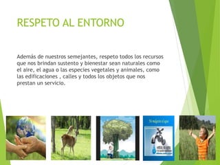 RESPETO AL ENTORNO
Además de nuestros semejantes, respeto todos los recursos
que nos brindan sustento y bienestar sean naturales como
el aire, el agua o las especies vegetales y animales, como
las edificaciones , calles y todos los objetos que nos
prestan un servicio.
 