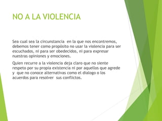 NO A LA VIOLENCIA
Sea cual sea la circunstancia en la que nos encontremos,
debemos tener como propósito no usar la violencia para ser
escuchados, ni para ser obedecidos, ni para expresar
nuestras opiniones y emociones.
Quien recurre a la violencia deja claro que no siente
respeto por su propia existencia ni por aquellos que agrede
y que no conoce alternativas como el dialogo o los
acuerdos para resolver sus conflictos.
 