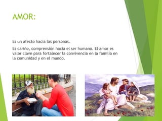 AMOR:
Es un afecto hacia las personas.
Es cariño, comprensión hacia el ser humano. El amor es
valor clave para fortalecer la convivencia en la familia en
la comunidad y en el mundo.
 