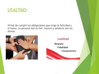 LEALTAD:
Virtud de cumplir las obligaciones que exige la felicidad y
el honor. La persona leal es fiel, sincera y solidaria con los
demás.
 