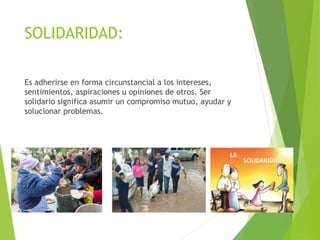 SOLIDARIDAD:
Es adherirse en forma circunstancial a los intereses,
sentimientos, aspiraciones u opiniones de otros. Ser
solidario significa asumir un compromiso mutuo, ayudar y
solucionar problemas.
 