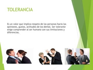 TOLERANCIA
Es un valor que implica respeto de las personas hacia las
opiniones, gustos, actitudes de los demás. Ser tolerante
exige comprender al ser humano con sus limitaciones y
diferencias.
 