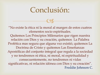 Conclusión:

“No existe la ética ni la moral al margen de estos cuatros
elementos socio espirituales.
Quitemos Los Principios Milenarios que rigen nuestra
relación con Dios y su creación, quitemos La Palabra
Profética mas segura que alguna vez existió, quitemos La
Doctrina de Cristo y quitemos Las Enseñanzas
Apostólicas del conjunto integral que regula a la sociedad
y no tendremos ni ética, ni moral, ni espiritualidad y
consecuentemente, no tendremos ni vidas
significativas, ni relación idónea con Dios y su creación”.
Freddie Johnson C.

 