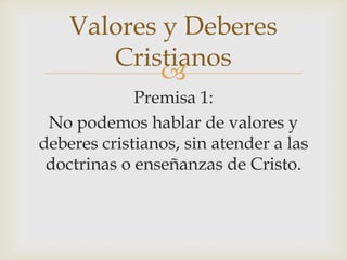 Valores y Deberes
Cristianos

Premisa 1:
No podemos hablar de valores y
deberes cristianos, sin atender a las
doctrinas o enseñanzas de Cristo.

 