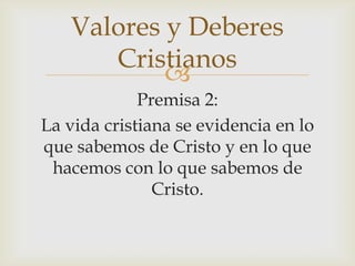 Valores y Deberes
Cristianos

Premisa 2:
La vida cristiana se evidencia en lo
que sabemos de Cristo y en lo que
hacemos con lo que sabemos de
Cristo.

 