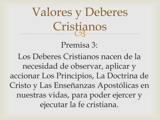 Valores y Deberes
Cristianos

Premisa 3:
Los Deberes Cristianos nacen de la
necesidad de observar, aplicar y
accionar Los Principios, La Doctrina de
Cristo y Las Enseñanzas Apostólicas en
nuestras vidas, para poder ejercer y
ejecutar la fe cristiana.

 