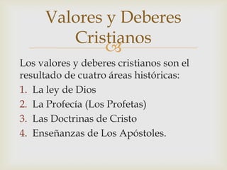 Valores y Deberes
Cristianos

Los valores y deberes cristianos son el
resultado de cuatro áreas históricas:
1. La ley de Dios
2. La Profecía (Los Profetas)
3. Las Doctrinas de Cristo
4. Enseñanzas de Los Apóstoles.

 