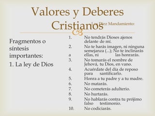 Valores y Deberes
Cristianos


Los Diez Mandamiento:

Fragmentos o
síntesis
importantes:
1. La ley de Dios

1.

2.
a
3.
4.
5.
6.
7.
8.
9.
10.

No tendrás Dioses ajenos
delante de mí.
No te harás imagen, ni ninguna
semejanza (...); No te inclinarás
ellas, ni
las honrarás.
No tomarás el nombre de
Jehová, tu Dios, en vano.
Acuérdate del día de reposo
para
santificarlo.
Honra a tu padre y a tu madre.
No matarás.
No cometerás adulterio.
No hurtarás.
No hablarás contra tu prójimo
falso testimonio.
No codiciarás.

 