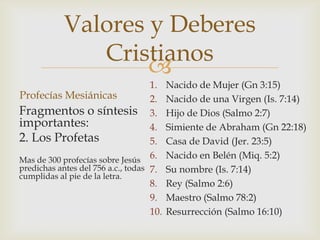 Valores y Deberes
Cristianos

1.
Profecías Mesiánicas
2.
Fragmentos o síntesis 3.
importantes:
4.
2. Los Profetas
5.
6.
Mas de 300 profecías sobre Jesús
predichas antes del 756 a.c., todas 7.
cumplidas al pie de la letra.
8.
9.
10.

Nacido de Mujer (Gn 3:15)
Nacido de una Virgen (Is. 7:14)
Hijo de Dios (Salmo 2:7)
Simiente de Abraham (Gn 22:18)
Casa de David (Jer. 23:5)
Nacido en Belén (Miq. 5:2)
Su nombre (Is. 7:14)
Rey (Salmo 2:6)
Maestro (Salmo 78:2)
Resurrección (Salmo 16:10)

 