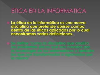  La ética en la informática es una nueva
disciplina que pretende abrirse campo
dentro de las éticas aplicadas por lo cual
encontramos varias definiciones.
 Se define "como la disciplina que analiza
los problemas éticos que son creados por
la tecnología de los ordenadores o también
los que son transformados o agravados por
la misma"
 