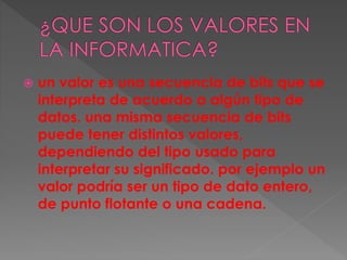  un valor es una secuencia de bits que se
interpreta de acuerdo a algún tipo de
datos. una misma secuencia de bits
puede tener distintos valores,
dependiendo del tipo usado para
interpretar su significado. por ejemplo un
valor podría ser un tipo de dato entero,
de punto flotante o una cadena.
 