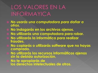  No usarás una computadora para dañar a
otros.
 No indagarás en los archivos ajenos.
 No utilizarás una computadora para robar.
 No utilizarás la informática para realizar
fraudes.
 No copiarás o utilizarás software que no hayas
comprado.
 No utilizarás los recursos informáticos ajenos
sin la debida autorización.
 No te apropiarás de
los derechos intelectuales de otros.
 
