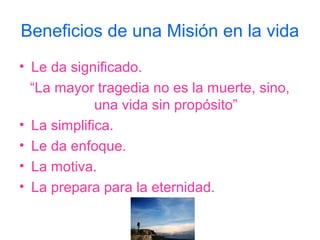 Beneficios de una Misión en la vida
• Le da significado.
  “La mayor tragedia no es la muerte, sino,
             una vida sin propósito”
• La simplifica.
• Le da enfoque.
• La motiva.
• La prepara para la eternidad.
 