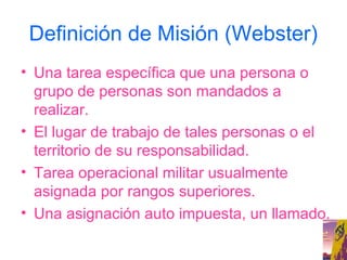 Definición de Misión (Webster)
• Una tarea específica que una persona o
  grupo de personas son mandados a
  realizar.
• El lugar de trabajo de tales personas o el
  territorio de su responsabilidad.
• Tarea operacional militar usualmente
  asignada por rangos superiores.
• Una asignación auto impuesta, un llamado.
 