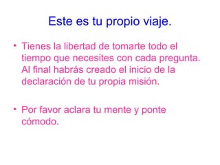 Este es tu propio viaje.
• Tienes la libertad de tomarte todo el
  tiempo que necesites con cada pregunta.
  Al final habrás creado el inicio de la
  declaración de tu propia misión.

• Por favor aclara tu mente y ponte
  cómodo.
 