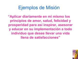 Ejemplos de Misión
“Aplicar diariamente en mi mismo los
  principios de amor, salud, felicidad y
prosperidad para así inspirar, asesorar
 y educar en su implementación a todo
   individuo que desee llevar una vida
         llena de satisfacciones”
 