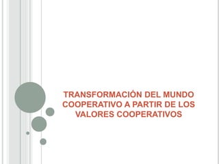 TRANSFORMACIÓN DEL MUNDO
COOPERATIVO A PARTIR DE LOS
VALORES COOPERATIVOS
 
